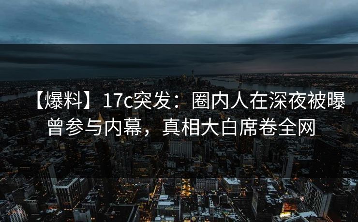 【爆料】17c突发：圈内人在深夜被曝曾参与内幕，真相大白席卷全网