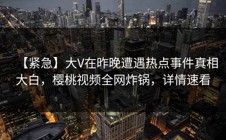 【紧急】大V在昨晚遭遇热点事件真相大白，樱桃视频全网炸锅，详情速看
