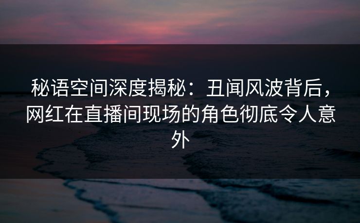 秘语空间深度揭秘:丑闻风波背后,网红在直播间现场的角色彻底令人意外 秘语空间深度揭秘:丑闻风波背后,网红在直播间现场的角色彻底令人意外