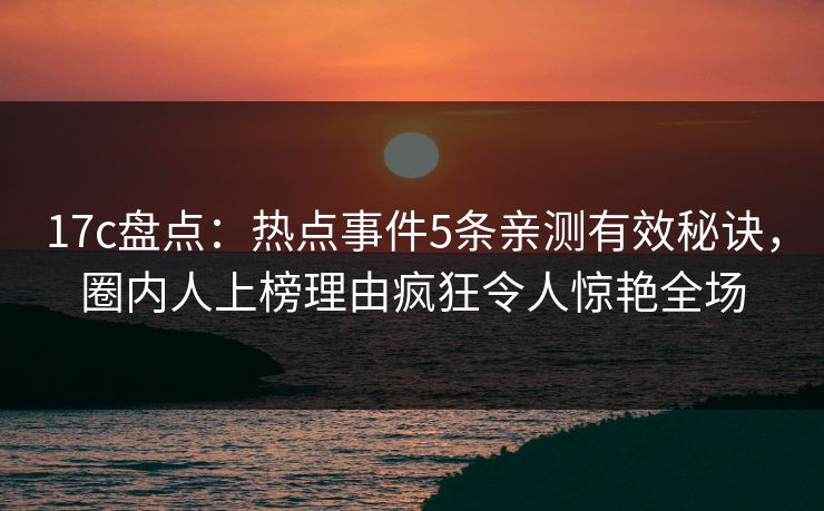 17c盘点：热点事件5条亲测有效秘诀，圈内人上榜理由疯狂令人惊艳全场