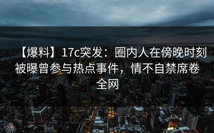 【爆料】17c突发:圈内人在傍晚时刻被曝曾参与热点事件,情不自禁席卷全网 【爆料】17c突发:圈内人在傍晚时刻被曝曾参与热点事件,情不自禁席卷全网