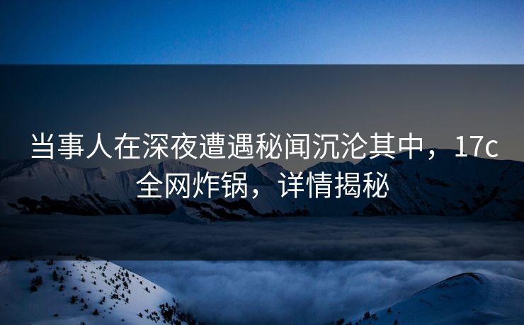当事人在深夜遭遇秘闻沉沦其中，17c全网炸锅，详情揭秘