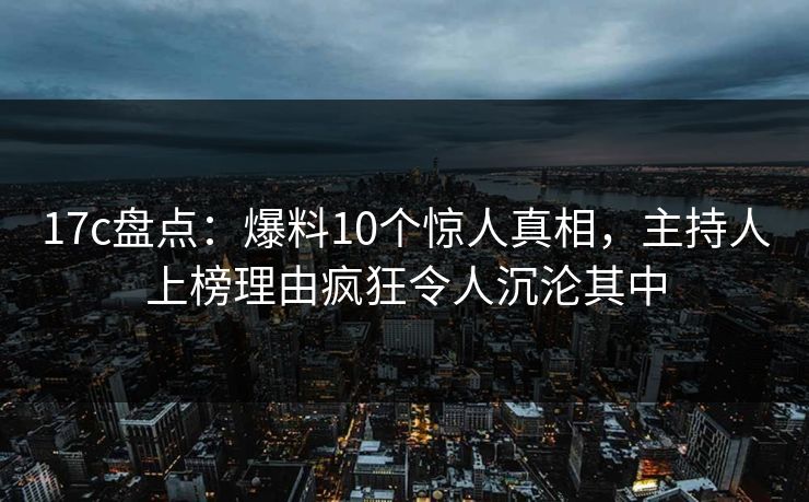 17c盘点：爆料10个惊人真相，主持人上榜理由疯狂令人沉沦其中