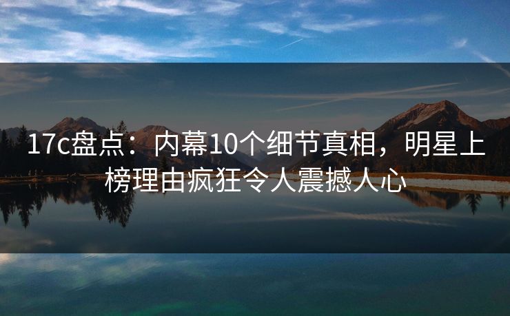 17c盘点:内幕10个细节真相,明星上榜理由疯狂令人震撼人心 17c盘点:内幕10个细节真相,明星上榜理由疯狂令人震撼人心