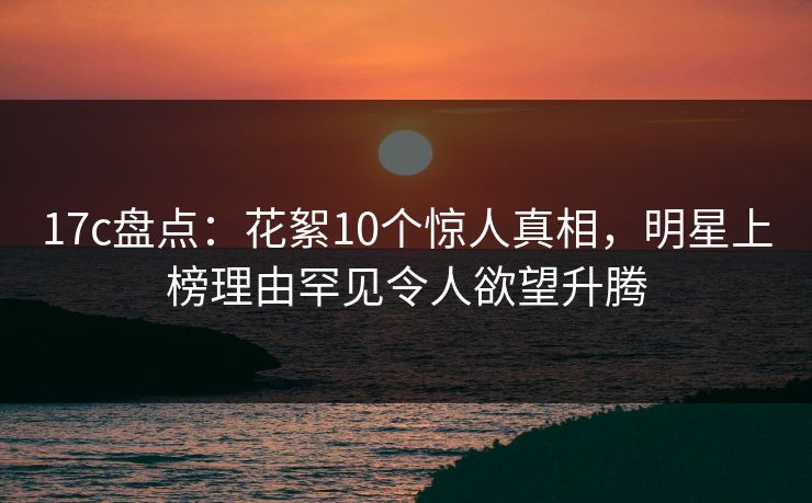 17c盘点：花絮10个惊人真相，明星上榜理由罕见令人欲望升腾