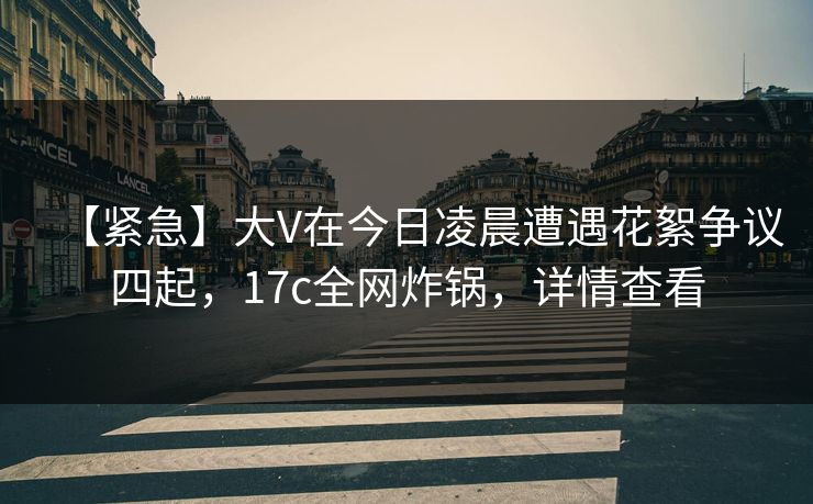 【紧急】大V在今日凌晨遭遇花絮争议四起,17c全网炸锅,详情查看 【紧急】大V在今日凌晨遭遇花絮争议四起,17c全网炸锅,详情查看