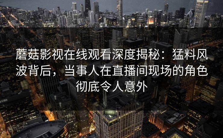 蘑菇影视在线观看深度揭秘：猛料风波背后，当事人在直播间现场的角色彻底令人意外