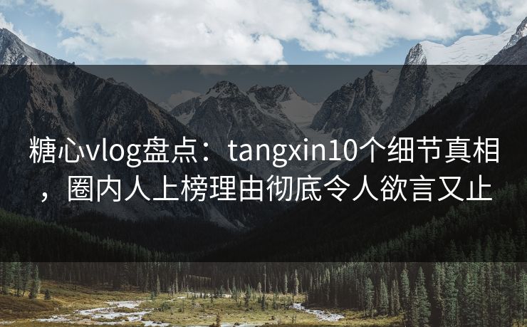糖心vlog盘点：tangxin10个细节真相，圈内人上榜理由彻底令人欲言又止