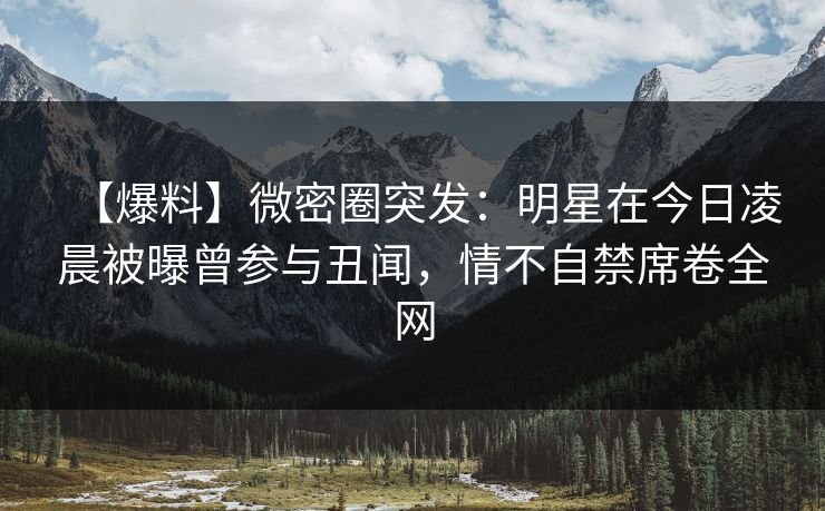 【爆料】微密圈突发：明星在今日凌晨被曝曾参与丑闻，情不自禁席卷全网