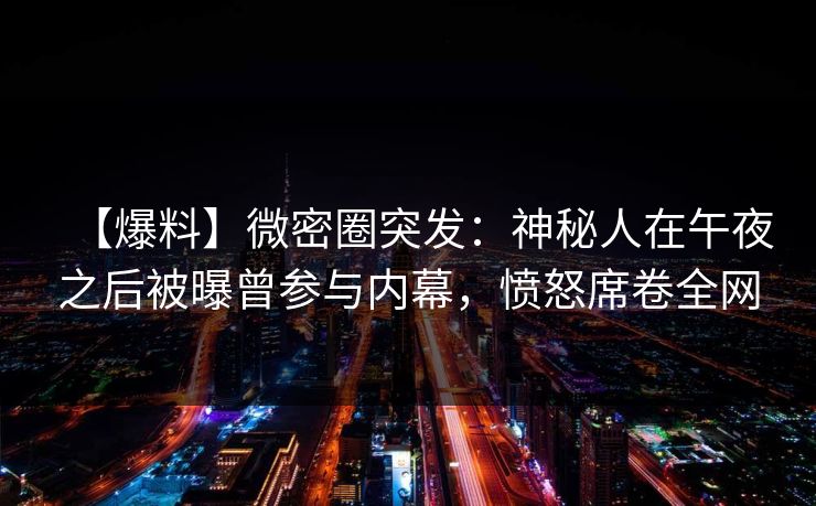 【爆料】微密圈突发：神秘人在午夜之后被曝曾参与内幕，愤怒席卷全网