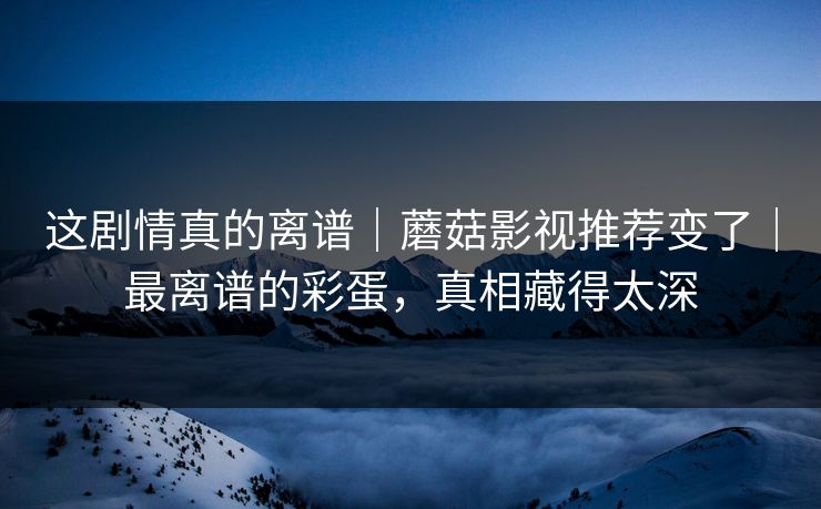 这剧情真的离谱｜蘑菇影视推荐变了｜最离谱的彩蛋，真相藏得太深