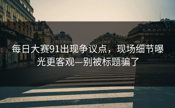每日大赛91出现争议点，现场细节曝光更客观—别被标题骗了